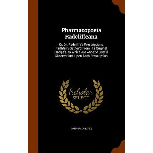 Pharmacopoeia Radcliffeana: Or, Dr. Radcliffe's Prescriptions, Faithfully Gather'd From His Original Recipe's. to Which Are Annex'd Useful Observa