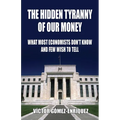 The Hidden Tyranny Of Our Money: What Most Economists Don't Know And Few Wish To Tell