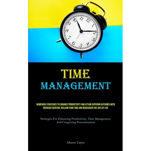 Time Management: Numerous Strategies To Enhance Productivity And Attain Superior Outcomes With Reduced Exertion, Reclaim Your Time And Rediscover The