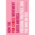 How the Pro-Choice Movement Saved America: Freedom, Politics, and the War on Sex