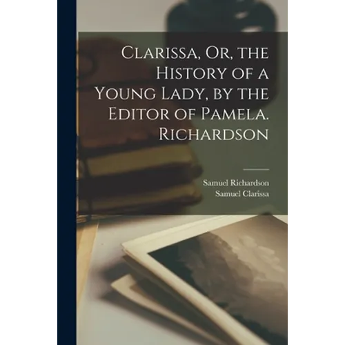 Clarissa, Or, the History of a Young Lady, by the Editor of Pamela. Richardson