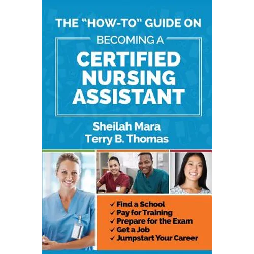 The "How-to" Guide on Becoming a Certified Nursing Assistant: Find a School, Pay for Training, Prepare for the Exam, Get a Job, Jump-start Your Career
