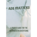 Ads Matters!: A Proper Guide for The Beginners in Advertising