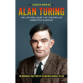 Alan Turing: The Life And Legacy Of The English Computer Scientist (The Incredible True Story Of The Man Who Cracked The Cod)