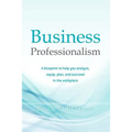 Business Professionalism: A blueprint to help you analyze, equip, plan, and succeed in the workplace