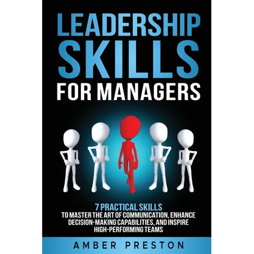 Leadership Skills for Managers: 7 Practical Skills to Master the Art of Communication, Enhance Decision-Making Capabilities, and Inspire High-Performi
