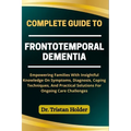 Complete Guide to Frontotemporal Dementia: Empowering Families With Insightful Knowledge On Symptoms, Diagnosis, Coping Techniques, And Practical Solu