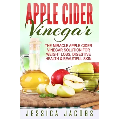 Apple Cider Vinegar: The Miracle Apple Cider Vinegar Solution For Weight Loss, Digestive Health & Beautiful Skin