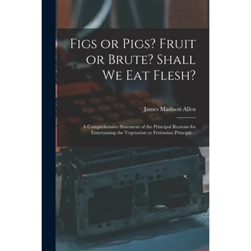 Figs or Pigs? Fruit or Brute? Shall We Eat Flesh?: a Comprehensive Statement of the Principal Reasons for Entertaining the Vegetarian or Fruitarian Pr