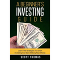 A Beginner's Investing Guide: Learn The Strategies To Smart Investing And Start Making Real Money
