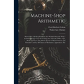 Machine-Shop Arithmetic: Shows How All Shop Problems Are Worked Out and "Why." Includes Change Gears for Cutting Any Threads; Drills, Taps, Shi
