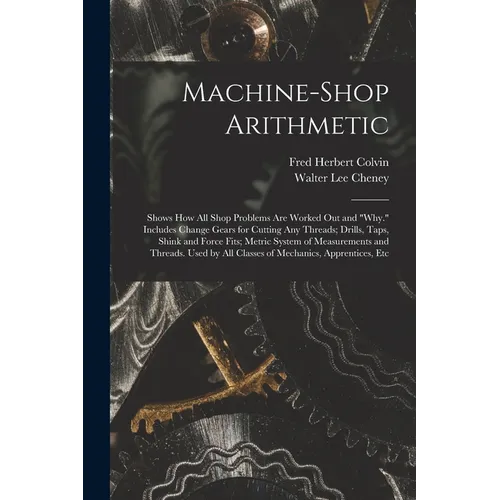 Machine-Shop Arithmetic: Shows How All Shop Problems Are Worked Out and "Why." Includes Change Gears for Cutting Any Threads; Drills, Taps, Shi