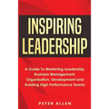 Inspiring Leadership: A Guide To Mastering Leadership, Business Management, Organisation, Development and Building High Performance Teams