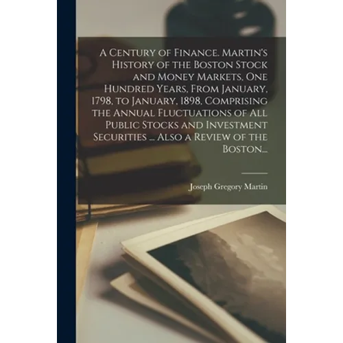 A Century of Finance. Martin's History of the Boston Stock and Money Markets, One Hundred Years, From January, 1798, to January, 1898, Comprising the