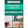 Knowledge Guide to Osteomyelitis: Essential Manual To Diagnosis, Treatment, Prevention, and Advanced Therapies for Bone Infection Management