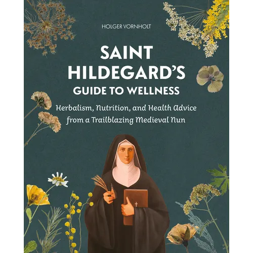Saint Hildegard's Guide to Wellness: Herbalism, Nutrition, and Health Advice from a Trailblazing Medieval Nun