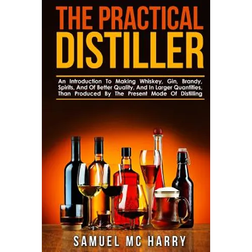 The Practical Distiller: An Introduction To Making Whiskey, Gin, Brandy, Spirits, And Of Better Quality, And In Larger Quantities, Than Produce
