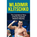 Wladimir Klitschko: The Inspirational Story of Boxing Superstar Wladimir Klitschko