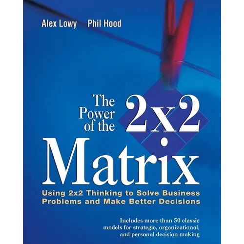 The Power of the 2 X 2 Matrix: Using 2 X 2 Thinking to Solve Business Problems and Make Better Decisions