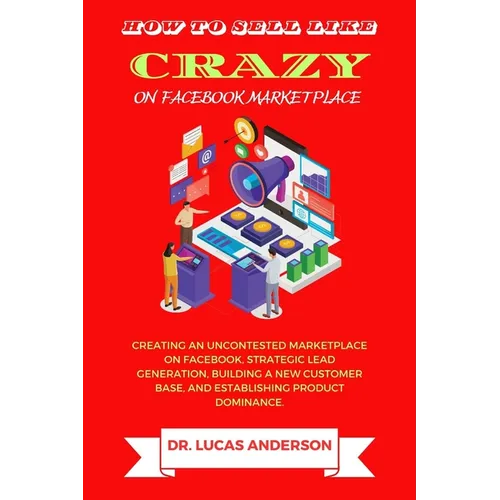 How to sell like crazy on Facebook Marketplace: Creating An Uncontested Marketplace on Facebook, Strategic Lead Generation, Building A New Customer Ba