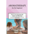 Aromatherapy for the Beginner: How to Use Essential Oils Safely and Effectively