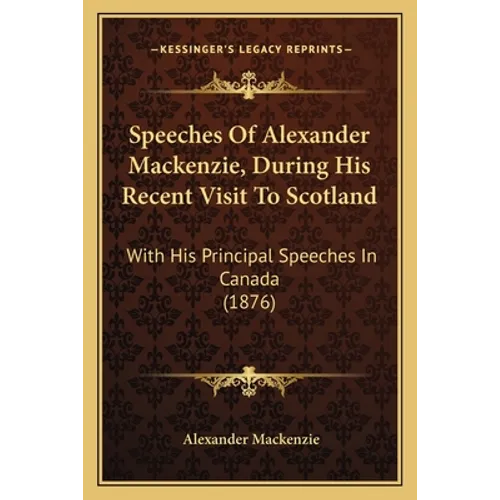Speeches Of Alexander Mackenzie, During His Recent Visit To Scotland: With His Principal Speeches In Canada (1876)
