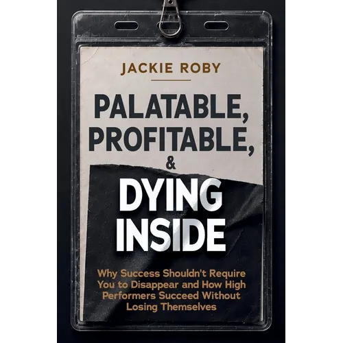 Palatable, Profitable, & Dying Inside: Why Success Shouldn't Require You to Disappear and How High Performers Succeed Without Losing Themselves