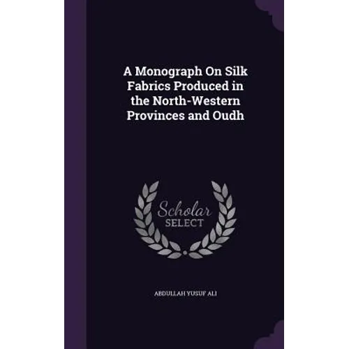 A Monograph On Silk Fabrics Produced in the North-Western Provinces and Oudh