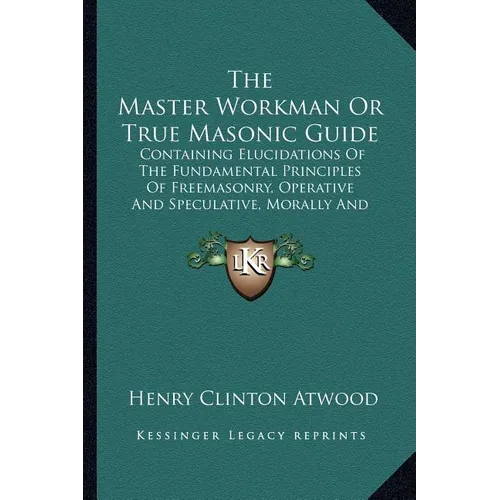 The Master Workman Or True Masonic Guide: Containing Elucidations Of The Fundamental Principles Of Freemasonry, Operative And Speculative, Morally And