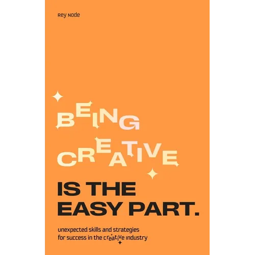 Being Creative Is the Easy Part: Unexpected Skills and Strategies for Success in the Creative Industry