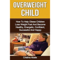 Overweight Child: How To Help Obese Children Lose Weight Fast And Become Healthy, Energetic, Confident, Successful And Happy