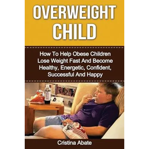 Overweight Child: How To Help Obese Children Lose Weight Fast And Become Healthy, Energetic, Confident, Successful And Happy