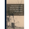 The Atlatl Or Spear-Thrower of the Ancient Mexicans