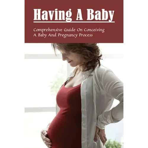 Having A Baby: Comprehensive Guide On Conceiving A Baby & Pregnancy Process: First Time Pregnancy What To Expect