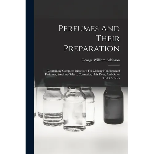 Perfumes And Their Preparation: Containing Complete Directions For Making Handkerchief Perfumes, Smelling-salts ... Cosmetics, Hair Dyes, And Other To