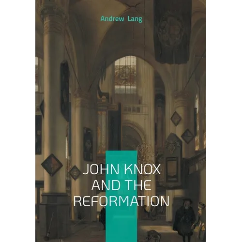 John Knox And The Reformation: The Definitive Biography Of Scotlands Iconic Religious Reformer And The Protestant Reformation