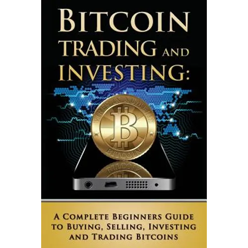 Bitcoin Trading and Investing: A Complete Beginners Guide to Buying, Selling, Investing and Trading Bitcoins