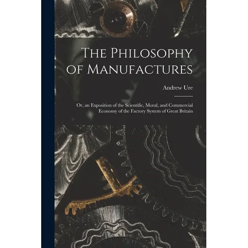 The Philosophy of Manufactures: Or, an Exposition of the Scientific, Moral, and Commercial Economy of the Factory System of Great Britain