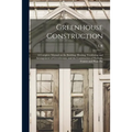 Greenhouse Construction: A Complete Manual on the Building, Heating, Ventilating and Arrangement of Greenhouses, and the Construction of Hotbed