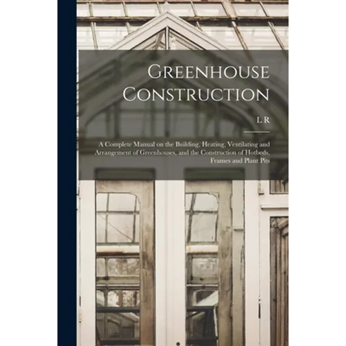 Greenhouse Construction: A Complete Manual on the Building, Heating, Ventilating and Arrangement of Greenhouses, and the Construction of Hotbed