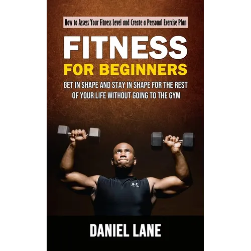 Fitness for Beginners: How to Assess Your Fitness Level and Create a Personal Exercise Plan (Get in Shape and Stay in Shape for the Rest of Your Life