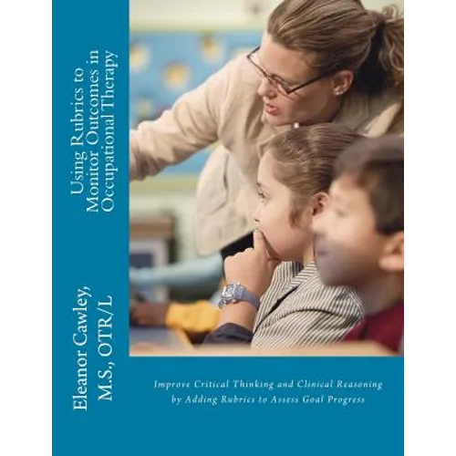 Using Rubrics to Monitor Outcomes in Occupational Therapy: Improve Critical Thinking and Clinical Reasoning by Adding Rubrics to Assess Goal Progress