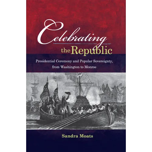 Celebrating the Republic: Presidential Ceremony and Popular Sovereignty, from Washington to Monroe