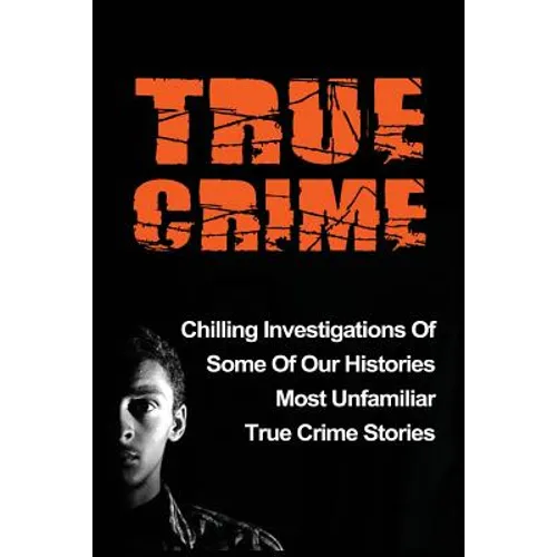True Crime: Chilling Investigations Of Some Of Our Histories Most Unfamiliar True Crime Stories