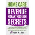 Home Care Revenue Breakthrough Secrets: The Unconventional Framework Helping Home Care Owners Close Their Revenue Gaps While Being More Strategic and