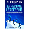 10 Principles of Effective Leadership: Producing Positive Results, Transformational Outcomes, Relevancy, Competitive Advantage, and Sustainable Succes