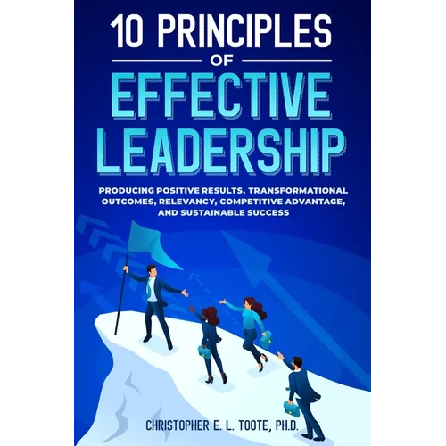 10 Principles of Effective Leadership: Producing Positive Results, Transformational Outcomes, Relevancy, Competitive Advantage, and Sustainable Succes