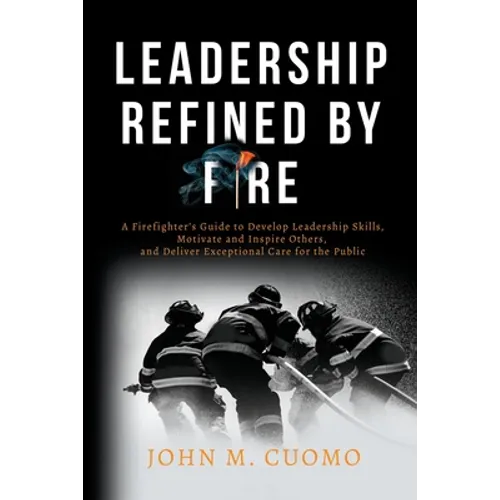 Leadership Refined by Fire: A Firefighter's Guide to Develop Leadership Skills, Motivate and Inspire Others, and Deliver Exceptional Care for the Publ