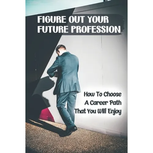 Figure Out Your Future Profession: How To Choose A Career Path That You Will Enjoy: Choosing A Career Path