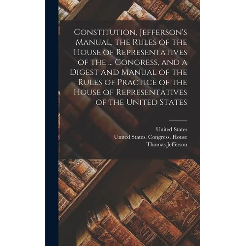 Constitution, Jefferson's Manual, the Rules of the House of Representatives of the ... Congress, and a Digest and Manual of the Rules of Practice of t